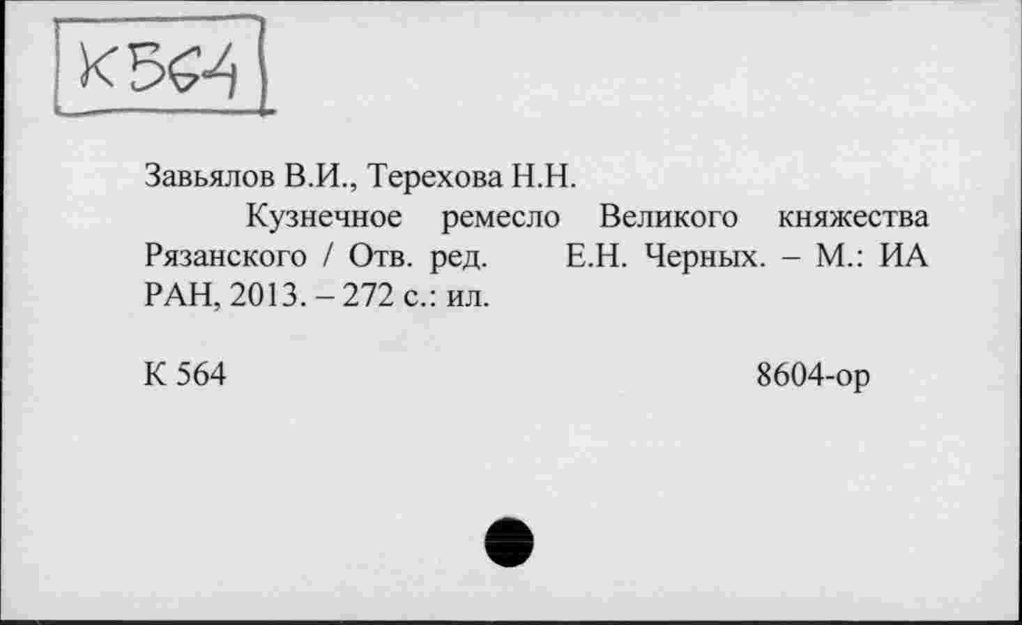 ﻿Завьялов В.И., Терехова Н.Н.
Кузнечное ремесло Великого княжества Рязанского / Отв. ред. Е.Н. Черных. - М.: ИА РАН, 2013.-272 с.: ил.
К 564	8604-ор